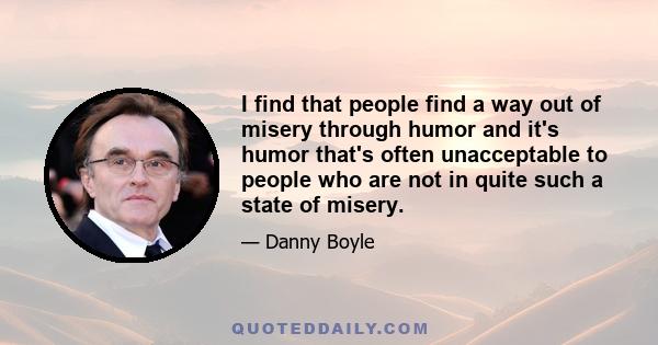 I find that people find a way out of misery through humor and it's humor that's often unacceptable to people who are not in quite such a state of misery.