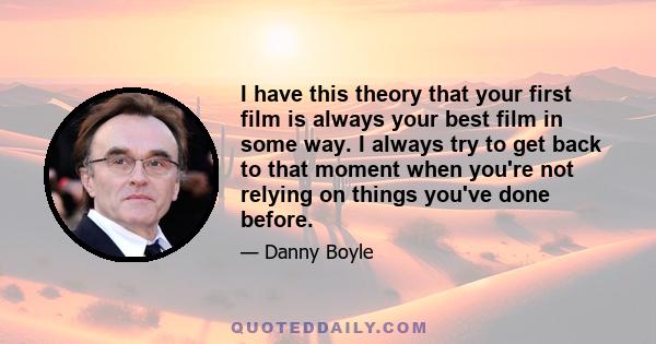 I have this theory that your first film is always your best film in some way. I always try to get back to that moment when you're not relying on things you've done before.