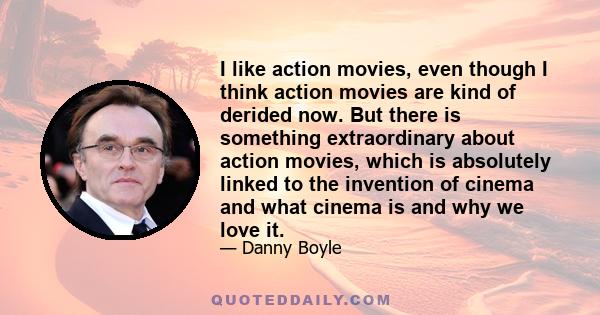 I like action movies, even though I think action movies are kind of derided now. But there is something extraordinary about action movies, which is absolutely linked to the invention of cinema and what cinema is and why 