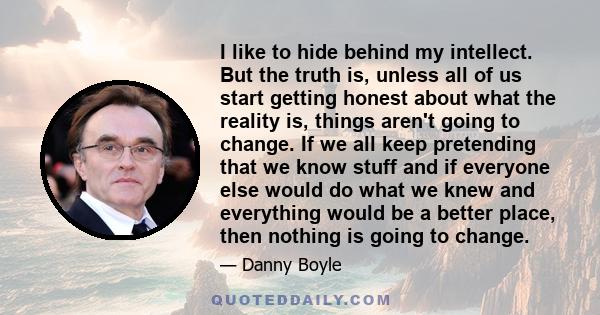 I like to hide behind my intellect. But the truth is, unless all of us start getting honest about what the reality is, things aren't going to change. If we all keep pretending that we know stuff and if everyone else