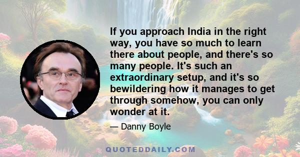 If you approach India in the right way, you have so much to learn there about people, and there's so many people. It's such an extraordinary setup, and it's so bewildering how it manages to get through somehow, you can