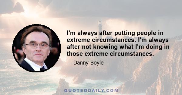 I'm always after putting people in extreme circumstances. I'm always after not knowing what I'm doing in those extreme circumstances.