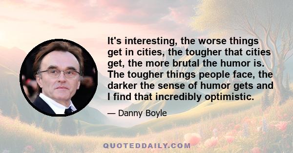 It's interesting, the worse things get in cities, the tougher that cities get, the more brutal the humor is. The tougher things people face, the darker the sense of humor gets and I find that incredibly optimistic.