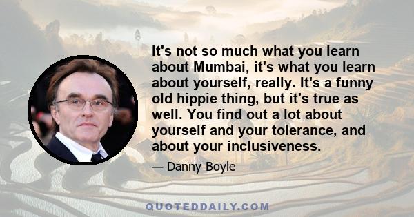 It's not so much what you learn about Mumbai, it's what you learn about yourself, really. It's a funny old hippie thing, but it's true as well. You find out a lot about yourself and your tolerance, and about your