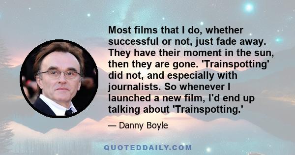 Most films that I do, whether successful or not, just fade away. They have their moment in the sun, then they are gone. 'Trainspotting' did not, and especially with journalists. So whenever I launched a new film, I'd