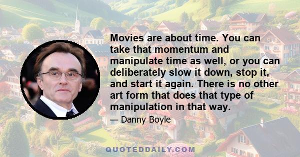 Movies are about time. You can take that momentum and manipulate time as well, or you can deliberately slow it down, stop it, and start it again. There is no other art form that does that type of manipulation in that