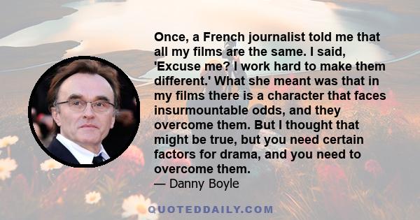 Once, a French journalist told me that all my films are the same. I said, 'Excuse me? I work hard to make them different.' What she meant was that in my films there is a character that faces insurmountable odds, and