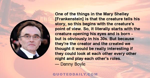 One of the things in the Mary Shelley [Frankenstein] is that the creature tells his story, so this begins with the creature's point of view. So, it literally starts with the creature opening his eyes and is born - but