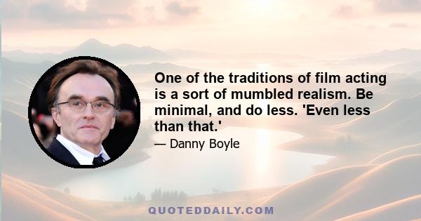 One of the traditions of film acting is a sort of mumbled realism. Be minimal, and do less. 'Even less than that.'