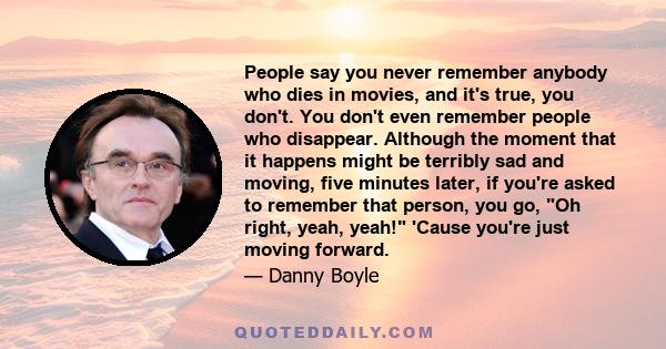 People say you never remember anybody who dies in movies, and it's true, you don't. You don't even remember people who disappear. Although the moment that it happens might be terribly sad and moving, five minutes later, 