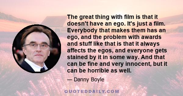 The great thing with film is that it doesn't have an ego. It's just a film. Everybody that makes them has an ego, and the problem with awards and stuff like that is that it always affects the egos, and everyone gets