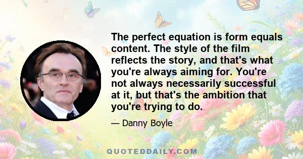 The perfect equation is form equals content. The style of the film reflects the story, and that's what you're always aiming for. You're not always necessarily successful at it, but that's the ambition that you're trying 