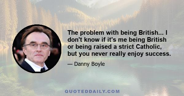 The problem with being British... I don't know if it's me being British or being raised a strict Catholic, but you never really enjoy success.