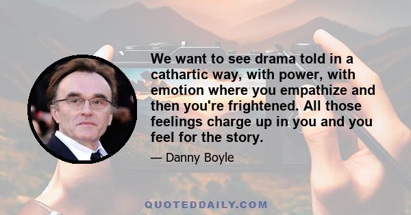 We want to see drama told in a cathartic way, with power, with emotion where you empathize and then you're frightened. All those feelings charge up in you and you feel for the story.