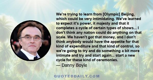 We're trying to learn from [Olympic] Beijing, which could be very intimidating. We've learned to expect it's power, it majesty and that it completes a cycle of certain types of shows... I don't think any nation could do 