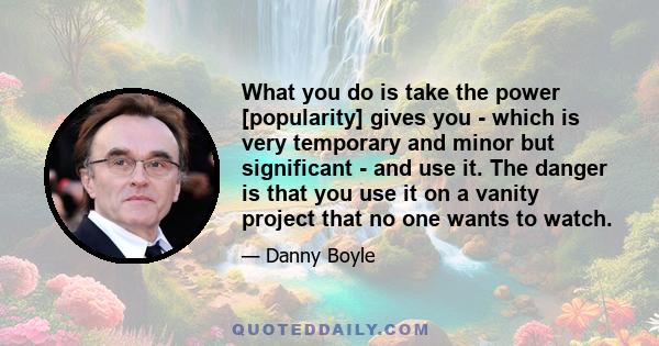 What you do is take the power [popularity] gives you - which is very temporary and minor but significant - and use it. The danger is that you use it on a vanity project that no one wants to watch.