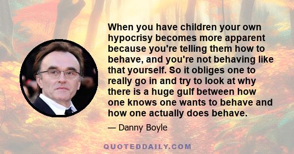 When you have children your own hypocrisy becomes more apparent because you're telling them how to behave, and you're not behaving like that yourself. So it obliges one to really go in and try to look at why there is a