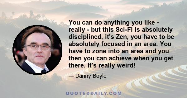 You can do anything you like - really - but this Sci-Fi is absolutely disciplined, it's Zen, you have to be absolutely focused in an area. You have to zone into an area and you then you can achieve when you get there.