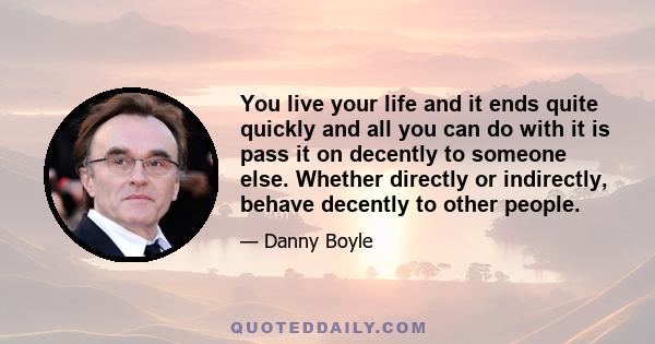 You live your life and it ends quite quickly and all you can do with it is pass it on decently to someone else. Whether directly or indirectly, behave decently to other people.