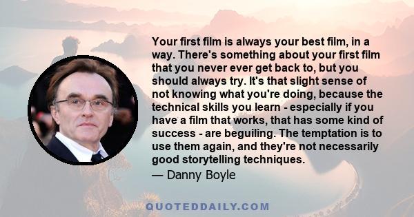 Your first film is always your best film, in a way. There's something about your first film that you never ever get back to, but you should always try. It's that slight sense of not knowing what you're doing, because