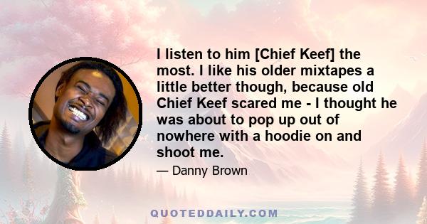 I listen to him [Chief Keef] the most. I like his older mixtapes a little better though, because old Chief Keef scared me - I thought he was about to pop up out of nowhere with a hoodie on and shoot me.