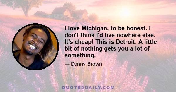 I love Michigan, to be honest. I don't think I'd live nowhere else. It's cheap! This is Detroit. A little bit of nothing gets you a lot of something.