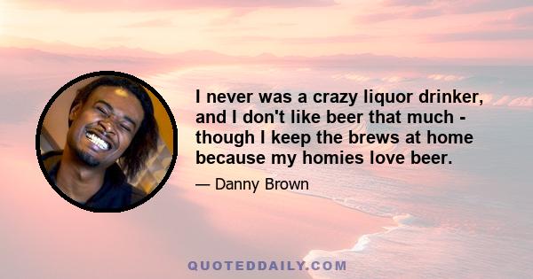 I never was a crazy liquor drinker, and I don't like beer that much - though I keep the brews at home because my homies love beer.