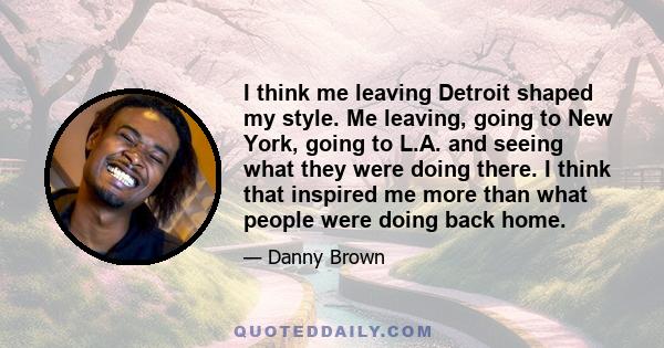 I think me leaving Detroit shaped my style. Me leaving, going to New York, going to L.A. and seeing what they were doing there. I think that inspired me more than what people were doing back home.