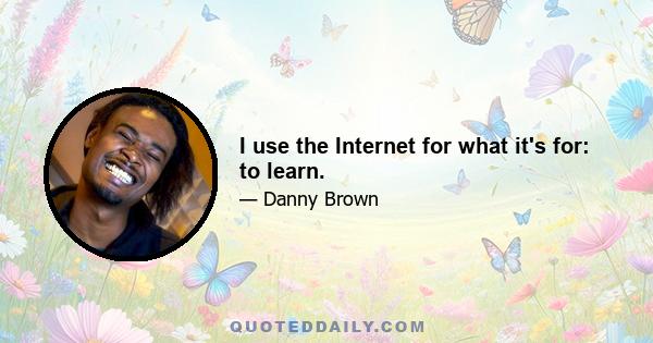 I use the Internet for what it's for: to learn.