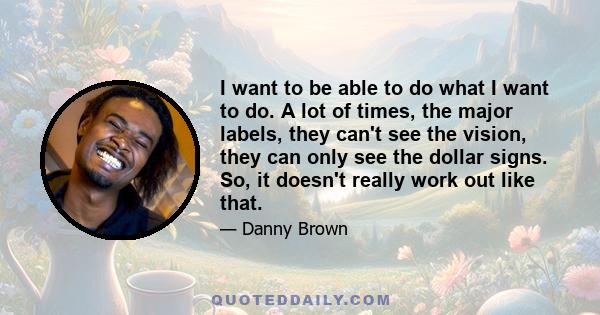 I want to be able to do what I want to do. A lot of times, the major labels, they can't see the vision, they can only see the dollar signs. So, it doesn't really work out like that.