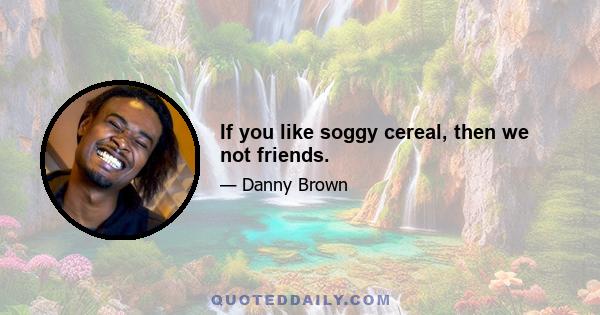 If you like soggy cereal, then we not friends.