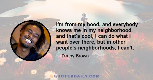 I'm from my hood, and everybody knows me in my neighborhood, and that's cool, I can do what I want over there, but in other people's neighborhoods, I can't.