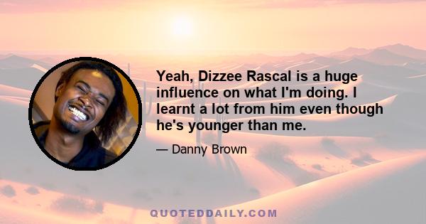 Yeah, Dizzee Rascal is a huge influence on what I'm doing. I learnt a lot from him even though he's younger than me.