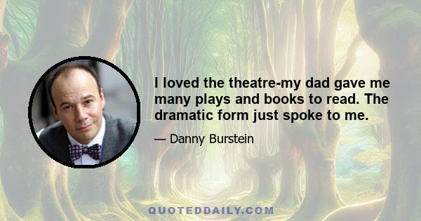 I loved the theatre-my dad gave me many plays and books to read. The dramatic form just spoke to me.