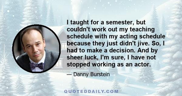 I taught for a semester, but couldn't work out my teaching schedule with my acting schedule because they just didn't jive. So, I had to make a decision. And by sheer luck, I'm sure, I have not stopped working as an