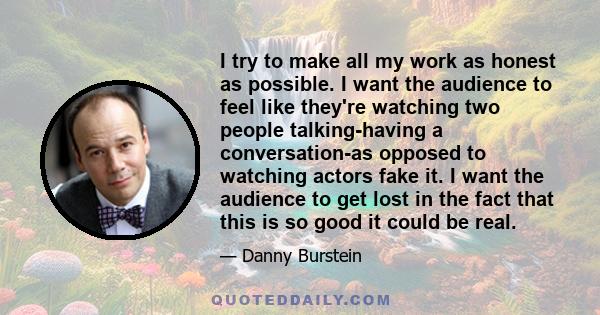 I try to make all my work as honest as possible. I want the audience to feel like they're watching two people talking-having a conversation-as opposed to watching actors fake it. I want the audience to get lost in the