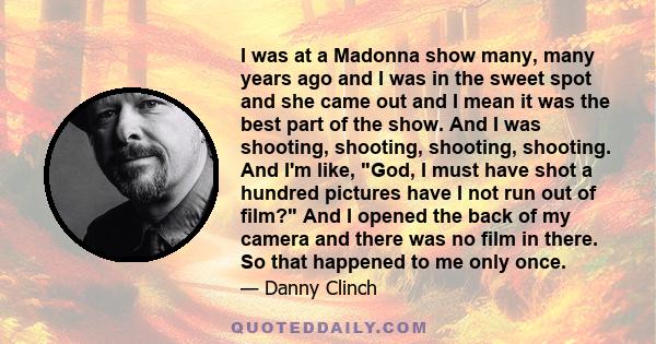 I was at a Madonna show many, many years ago and I was in the sweet spot and she came out and I mean it was the best part of the show. And I was shooting, shooting, shooting, shooting. And I'm like, God, I must have