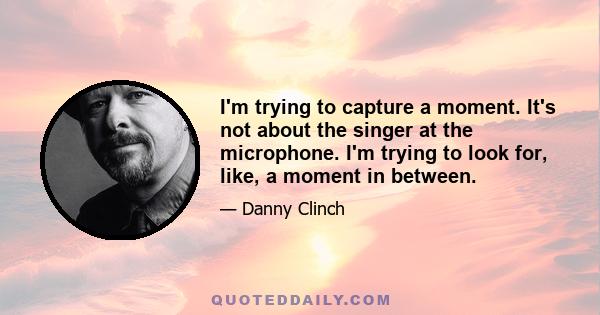 I'm trying to capture a moment. It's not about the singer at the microphone. I'm trying to look for, like, a moment in between.