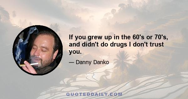 If you grew up in the 60's or 70's, and didn't do drugs I don't trust you.