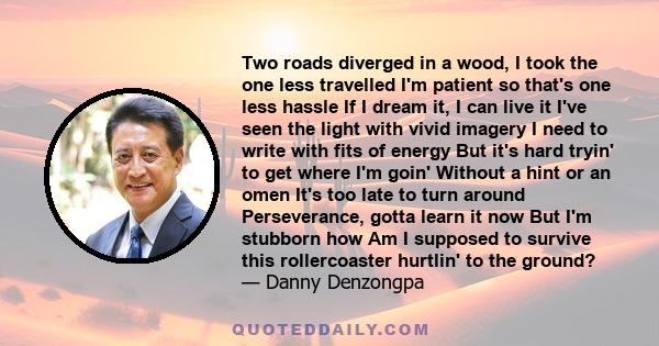 Two roads diverged in a wood, I took the one less travelled I'm patient so that's one less hassle If I dream it, I can live it I've seen the light with vivid imagery I need to write with fits of energy But it's hard