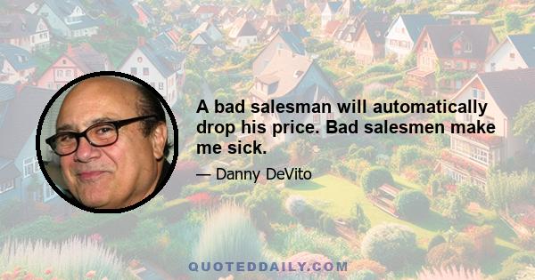 A bad salesman will automatically drop his price. Bad salesmen make me sick.