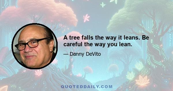 A tree falls the way it leans. Be careful the way you lean.