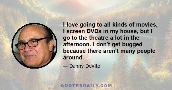 I love going to all kinds of movies, I screen DVDs in my house, but I go to the theatre a lot in the afternoon. I don't get bugged because there aren't many people around.