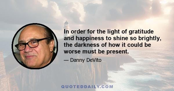 In order for the light of gratitude and happiness to shine so brightly, the darkness of how it could be worse must be present.