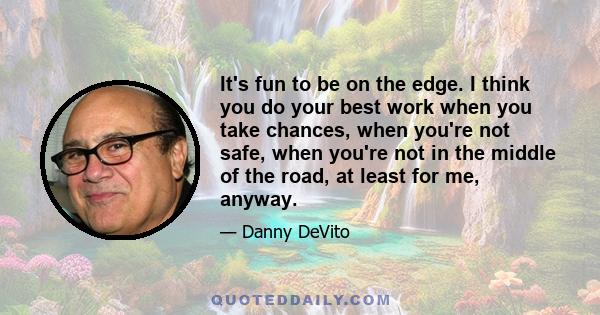 It's fun to be on the edge. I think you do your best work when you take chances, when you're not safe, when you're not in the middle of the road, at least for me, anyway.