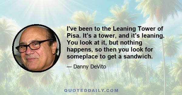 I've been to the Leaning Tower of Pisa. It's a tower, and it's leaning. You look at it, but nothing happens, so then you look for someplace to get a sandwich.