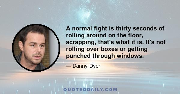 A normal fight is thirty seconds of rolling around on the floor, scrapping, that's what it is. It's not rolling over boxes or getting punched through windows.