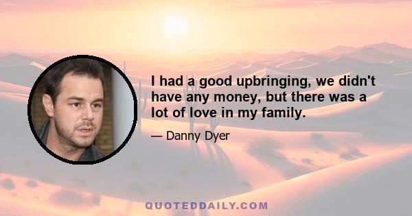 I had a good upbringing, we didn't have any money, but there was a lot of love in my family.