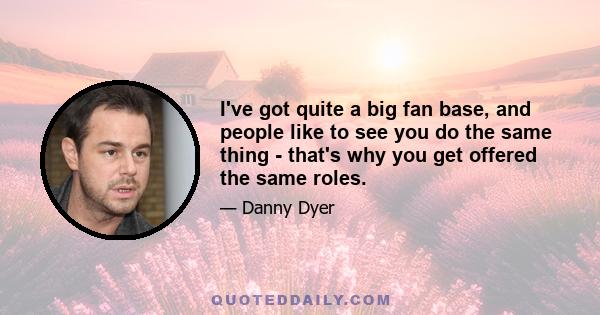 I've got quite a big fan base, and people like to see you do the same thing - that's why you get offered the same roles.