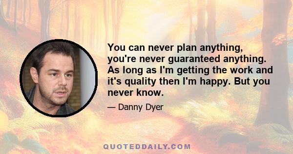 You can never plan anything, you're never guaranteed anything. As long as I'm getting the work and it's quality then I'm happy. But you never know.